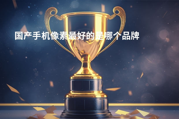 国产手机像素最好的是哪个品牌