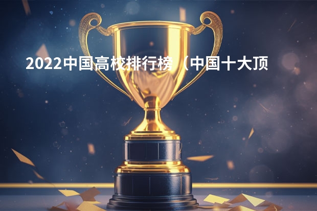 2022中国高校排行榜（中国十大顶尖大学排名）