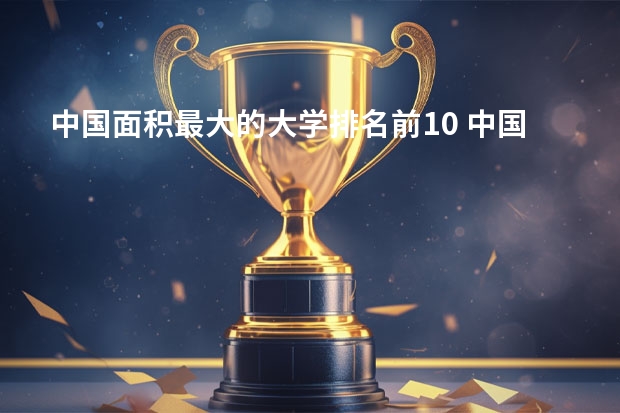 中国面积最大的大学排名前10 中国大学占地面积排行榜2022