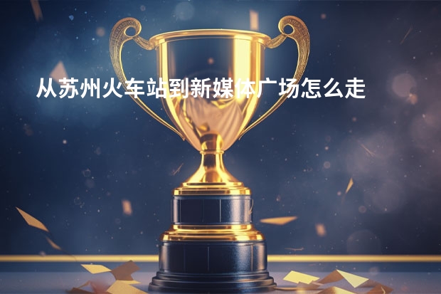 从苏州火车站到新媒体广场怎么走